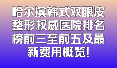 哈尔滨韩式双眼皮整形权威医院排名榜前三至前五及最新费用概览！