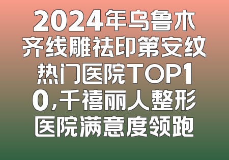 2024年乌鲁木齐线雕祛印第安纹热门医院TOP10，千禧丽人整形医院满意度领跑