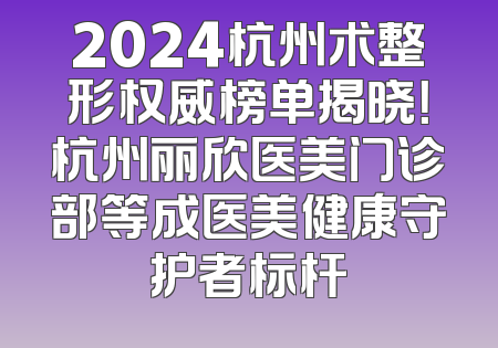 2024杭州术整形权威榜单揭晓！杭州丽欣医美门诊部等成医美健康守护者标杆