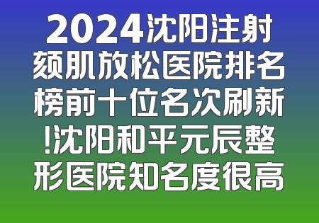 2024沈阳注射颏肌放松医院排名榜前十位名次刷新！沈阳和平元辰整形医院知名度很高