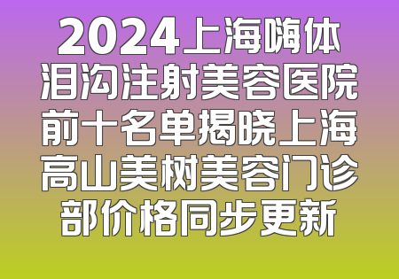 2024上海嗨体泪沟注射美容医院前十名单揭晓上海高山美树美容门诊部价格同步更新