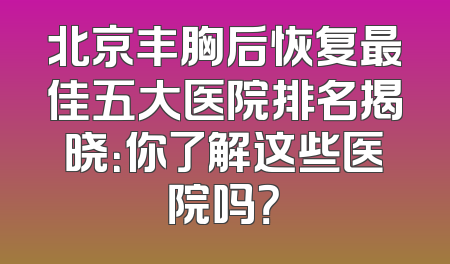 北京丰胸后恢复最佳五大医院排名揭晓：你了解这些医院吗？