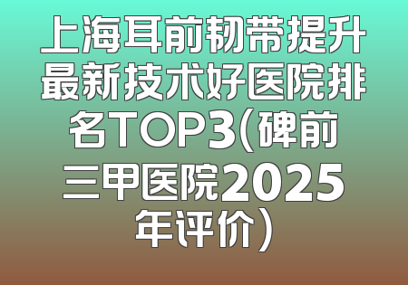 上海耳前韧带提升最新技术好医院排名TOP3（碑前三甲医院2025年评价）