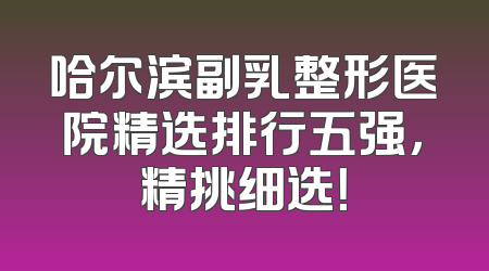 哈尔滨副乳整形医院精选排行五强，精挑细选！