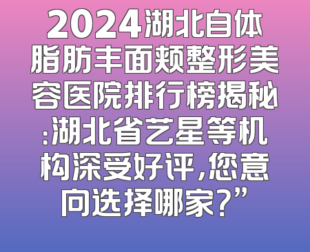 2024湖北自体脂肪丰面颊整形美容医院排行榜揭秘：湖北省艺星等机构深受好评，您意向选择哪家？”