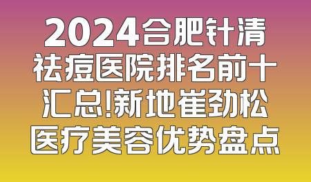2024合肥针清祛痘医院排名前十汇总！新地崔劲松医疗美容优势盘点