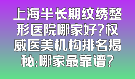上海半长期纹绣整形医院哪家好？权威医美机构排名揭秘：哪家最靠谱？