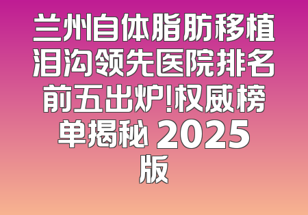 兰州自体脂肪移植泪沟领先医院排名前五出炉！权威榜单揭秘 2025版
