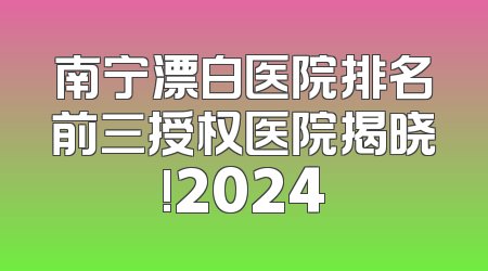 南宁漂白医院排名前三授权医院揭晓!2024
