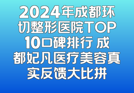 2024年成都环切整形医院TOP10口碑排行 成都妃凡医疗美容真实反馈大比拼
