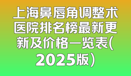 上海鼻唇角调整术医院排名榜最新更新及价格一览表（2025版）