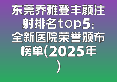 东莞乔雅登丰颜注射排名top5：全新医院荣誉颁布榜单（2025年）