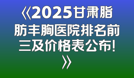 《2025甘肃脂肪丰胸医院排名前三及价格表公布！》