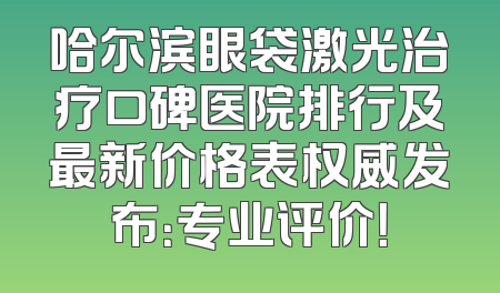 哈尔滨眼袋激光治疗口碑医院排行及最新价格表权威发布：专业评价！