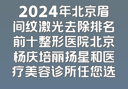 2024年北京眉间纹激光去除排名前十整形医院北京杨庆培丽扬星和医疗美容诊所任您选