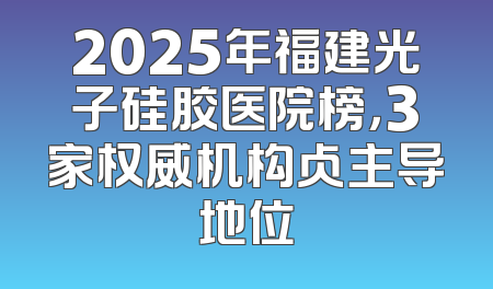 2025年福建光子硅胶医院榜，3家权威机构占主导地位