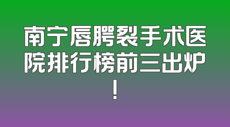 南宁唇腭裂手术医院排行榜前三出炉!