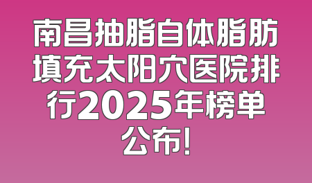 南昌抽脂自体脂肪填充太阳穴医院排行2025年榜单公布！