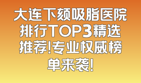 大连下颏吸脂医院排行TOP3精选推荐！专业权威榜单来袭！