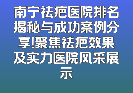 南宁祛疤医院排名揭秘与成功案例分享！聚焦祛疤效果及实力医院风采展示
