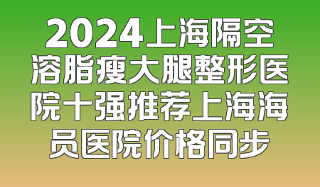 2024上海隔空溶脂瘦大腿整形医院十强推荐上海海员医院价格同步