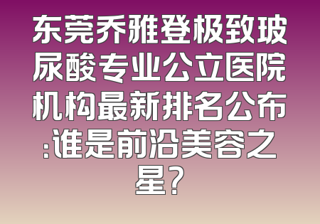 东莞乔雅登极致玻尿酸专业公立医院机构最新排名公布：谁是前沿美容之星？