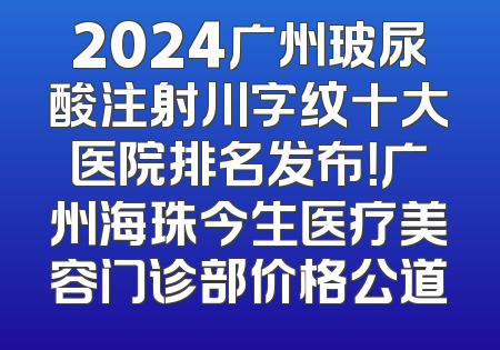 2024广州玻尿酸注射川字纹十大医院排名发布！广州海珠今生医疗美容门诊部价格公道