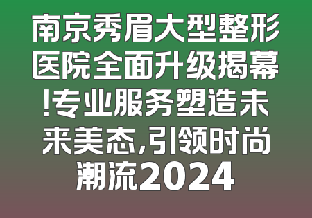 南京秀眉大型整形医院全面升级揭幕！专业服务塑造未来美态，引领时尚潮流2024
