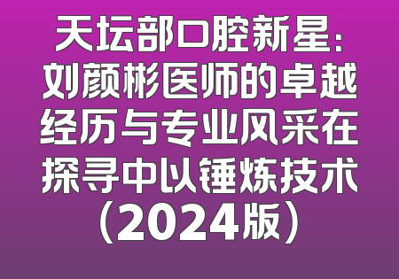 天坛部口腔新星：刘颜彬医师的卓越经历与专业风采在探寻中以锤炼技术（2024版）