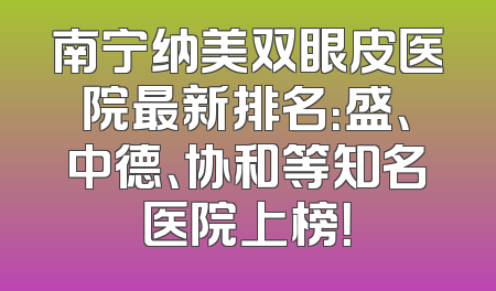 南宁纳美双眼皮医院最新排名：盛、中德、协和等知名医院上榜！