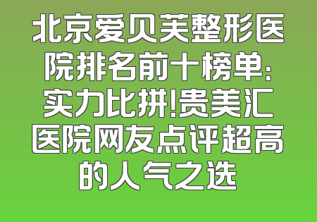 北京爱贝芙整形医院排名前十榜单：实力比拼！贵美汇医院网友点评超高的人气之选