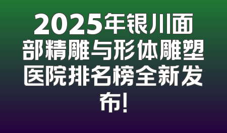 2025年银川面部精雕与形体雕塑医院排名榜全新发布！