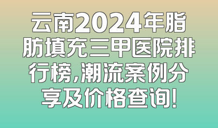 云南2024年脂肪填充三甲医院排行榜，潮流案例分享及价格查询！
