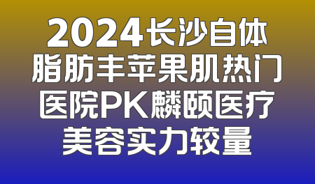 2024长沙自体脂肪丰苹果肌热门医院PK麟颐医疗美容实力较量