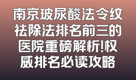 南京玻尿酸法令纹祛除法排名前三的医院重磅解析！权威排名必读攻略