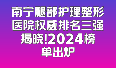 南宁腿部护理整形医院权威排名三强揭晓！2024榜单出炉