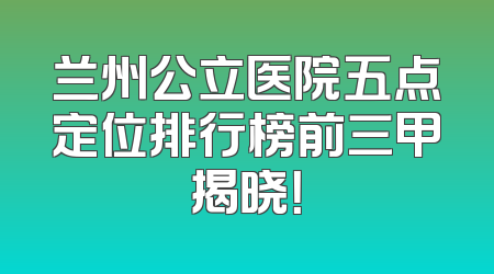 兰州公立医院五点定位排行榜前三甲揭晓！