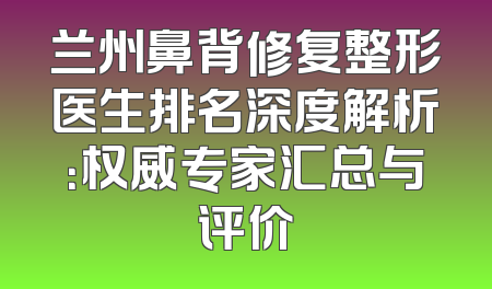兰州鼻背修复整形医生排名深度解析：权威专家汇总与评价