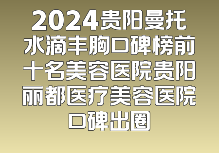 2024贵阳曼托水滴丰胸口碑榜前十名美容医院贵阳丽都医疗美容医院口碑出圈