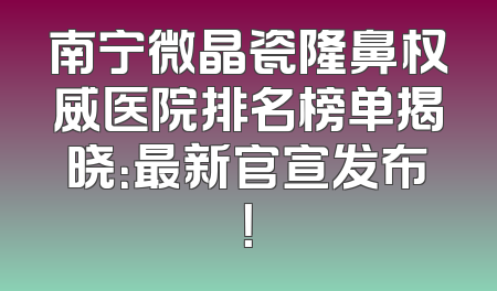 南宁微晶瓷隆鼻权威医院排名榜单揭晓：最新官宣发布！