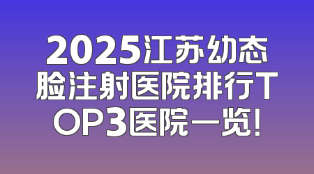 2025江苏幼态脸注射医院排行TOP3医院一览！