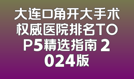 大连口角开大手术权威医院排名TOP5精选指南 2024版