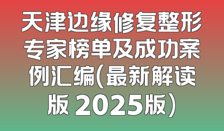 天津边缘修复整形专家榜单及成功案例汇编(最新解读版 2025版)