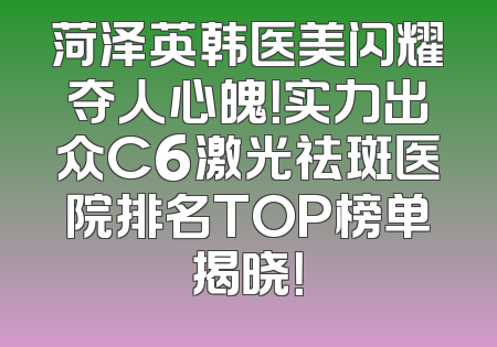 菏泽英韩医美闪耀夺人心魄！实力出众C6激光祛斑医院排名TOP榜单揭晓！