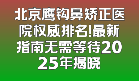 北京鹰钩鼻矫正医院权威排名！最新指南无需等待2025年揭晓