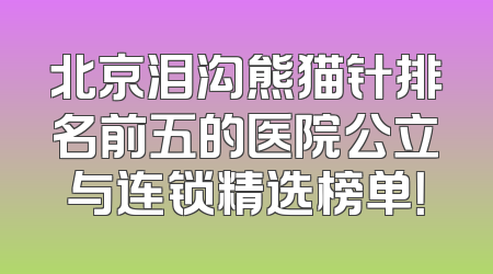 北京泪沟熊猫针排名前五的医院公立与连锁精选榜单！