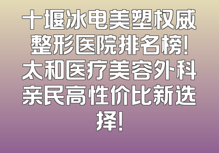 十堰冰电美塑权威整形医院排名榜！太和医疗美容外科亲民高性价比新选择！