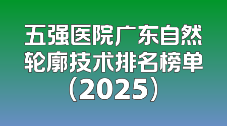 五强医院广东自然轮廓技术排名榜单(2025)