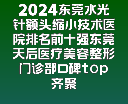 2024东莞水光针额头缩小技术医院排名前十强东莞天后医疗美容整形门诊部口碑top齐聚