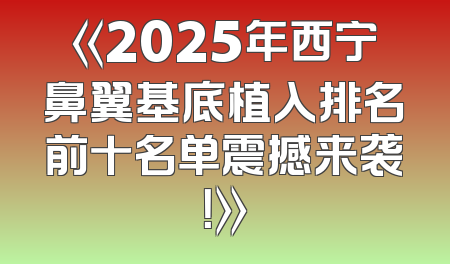《2025年西宁鼻翼基底植入排名前十名单震撼来袭！》